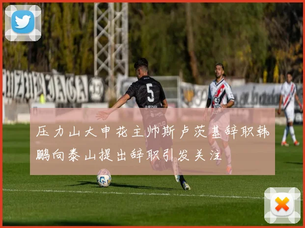 压力山大申花主帅斯卢茨基辞职韩鹏向泰山提出辞职引发关注