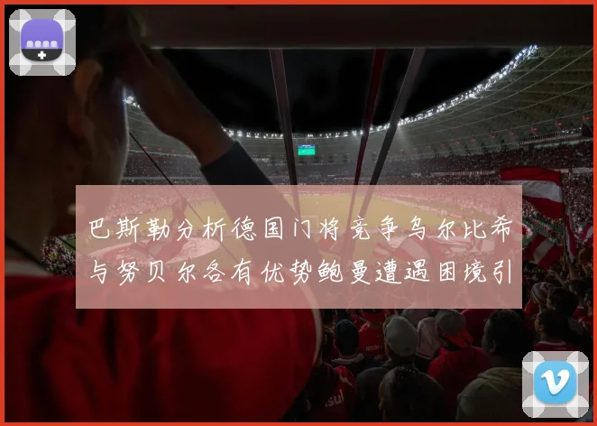 巴斯勒分析德国门将竞争乌尔比希与努贝尔各有优势鲍曼遭遇困境引人关注