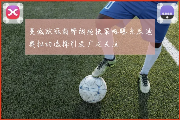 曼城欧冠前锋线轮换策略曝光瓜迪奥拉的选择引发广泛关注