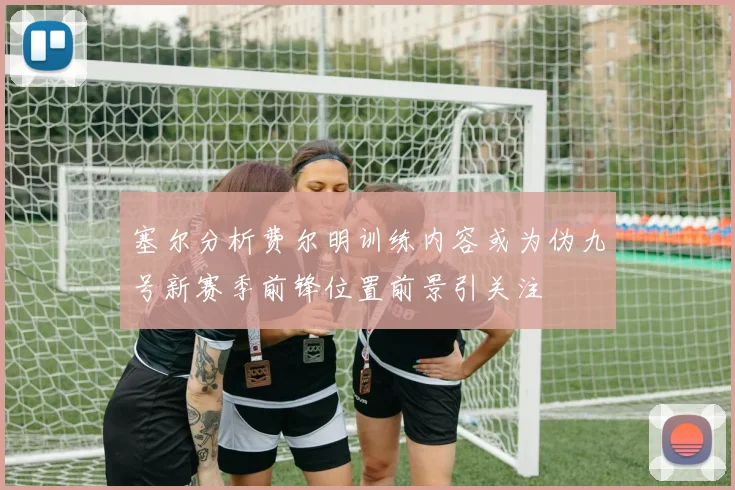 塞尔分析费尔明训练内容或为伪九号新赛季前锋位置前景引关注