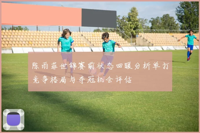 陈雨菲世锦赛前状态回暖分析单打竞争格局与夺冠机会评估