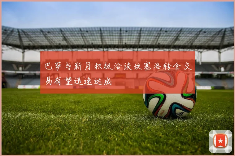 巴萨与新月积极洽谈坎塞洛转会交易有望迅速达成