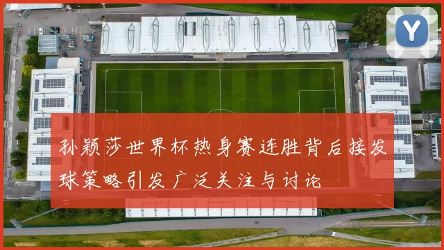 孙颖莎世界杯热身赛连胜背后接发球策略引发广泛关注与讨论