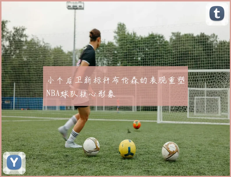 小个后卫新标杆布伦森的表现重塑NBA球队核心形象